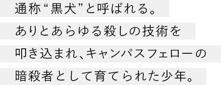 通称“黒犬”と呼ばれる。ありとあらゆる殺しの技術を叩き込まれ、キャンパスフェローの暗殺者として育てられた少年。