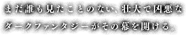 まだ誰も見たことのない、壮大で凶悪なダークファンタジーがその幕を開ける。